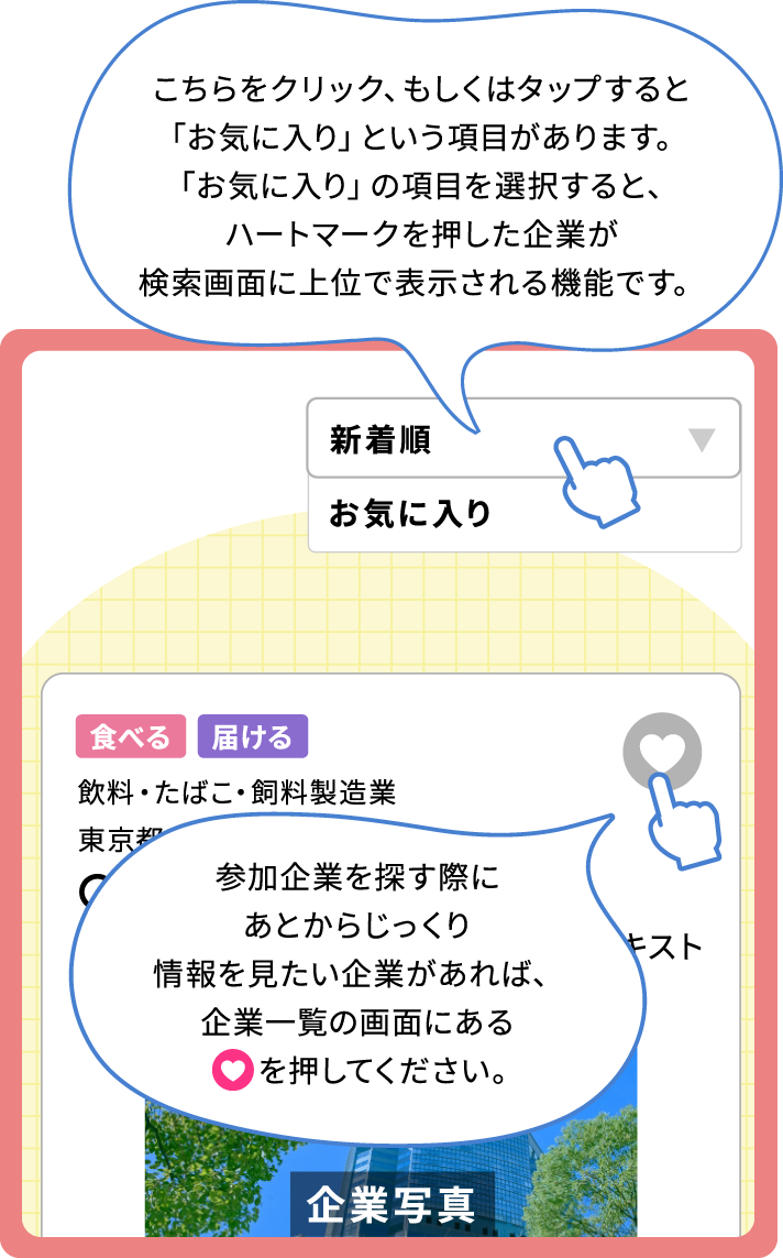 参加企業を探す際にあとからじっくり情報を見たい企業があれば、企業一覧の画面にあるハートマークを押してください。「新着順」をクリック、もしくはタップすると「お気に入り」という項目があります。「お気に入り」の項目を選択すると、ハートマークを押した企業が検索画面に上位で表示される機能です。